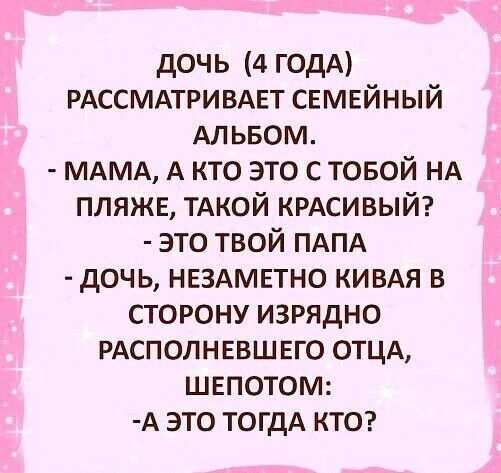 дочь 4 годА РАССМАТРИВАЕТ семейный АЛЬБОМ МАМА А кто это с товой НА пляжв ТАКОЙ КРАСИВЫЙ это твой ПАПА дочь НЕЗАМЕТНО КИВАЯ в сторону изрядно РАСПОЛНЕВШЕГО ОТЦА шепотом А это тогдА кю