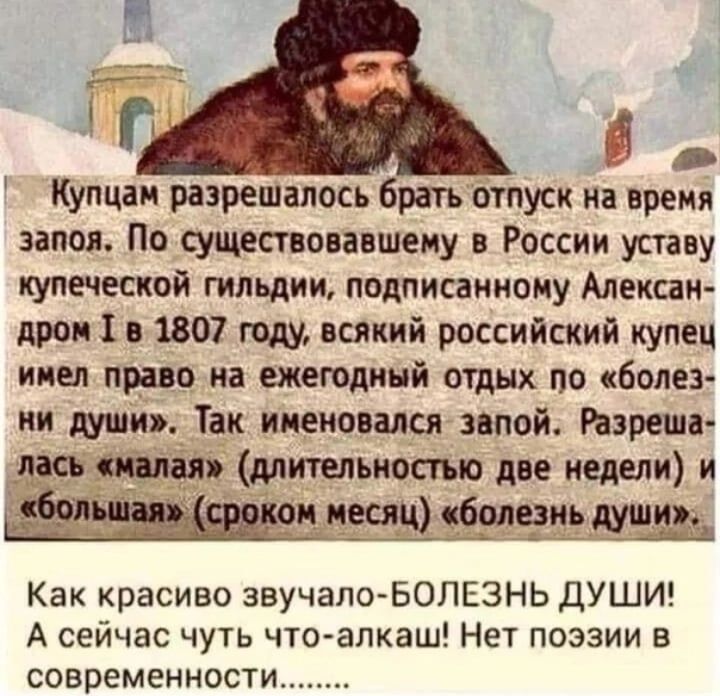 Купцаи разрешалось брать отпуск на время запоя По существовавшему в России уставу купеческой гильдии подписанному Алексан дром в 1807 году всякий российский купец ииел право на ежегодный отдых по болез ии души Так именовался запой Раэреша лась длитыьиосмо две недели и нчиъдь Как красиво звучалоБОЛЕЗНЬ ДУШИ А сейчас чуть чтоалкаш Нет поэзии в современности