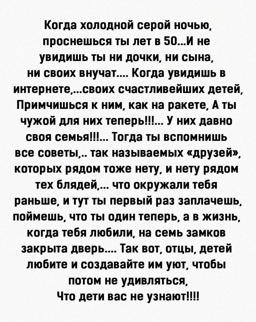 Когда холодной серой ночью проснешься ты лет в 50и не увидишь ты ни дочки ии сына ни своих внучвт Когда увидишь в интернетесвоих счастливейших детей Примчишься к ним как на ракете А ты чужой для них теперь У них давно своя семья Тогда ты вспомнишь все советы так называемых друзей которых рядом тоже нету и нету рядом тех блядей что окружали тебя раньше и тут ты первый раз заплачешь поймешь что ты о