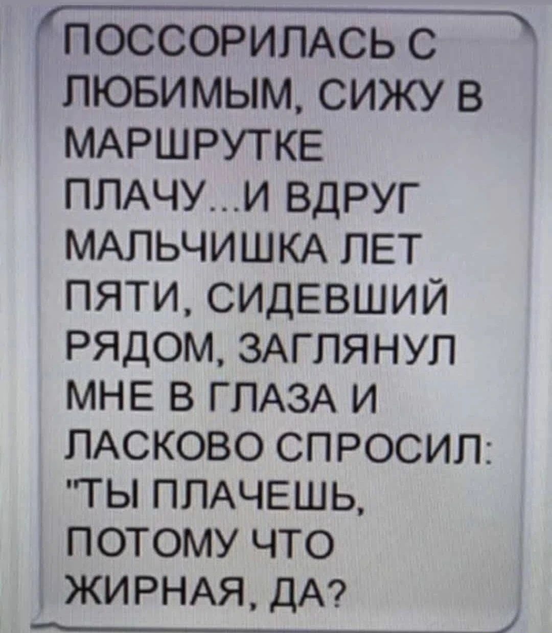 _ ПОССОРИЛАСЬ С пюви мым сижу в МАРШРУТКЕ ППАЧУИ вдруг МАЛЬЧИШКА ЛЕТ пяти сидевший рядом ЗАГПЯНУП мне в ГЛАЗА и ПАСКОВО спросип тьп ППАЧЕШЬ потому что ЖИРНАЯ ДА