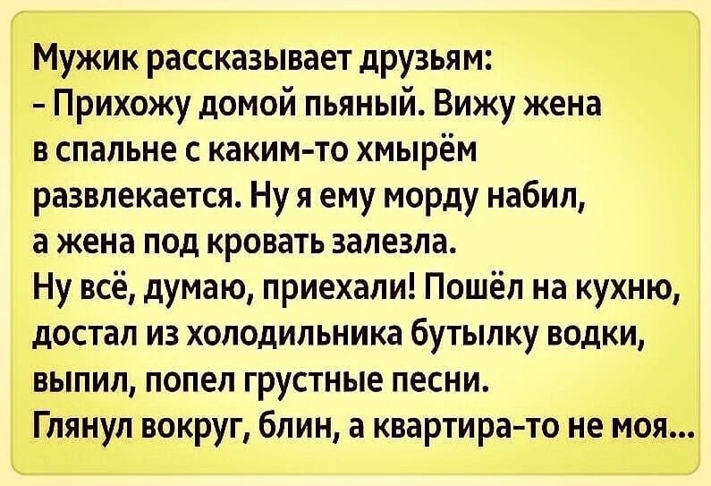 Мужик рассказывает друзьям Прихожу домой пьяный Вижу жена в спальне с каким то хмырём развлекается Ну я ему морду набил а жена под кровать залезла Ну всё думаю приехали Пошёл на кухню достал из холодильника бутылку водки выпил попел грустные песни Глянул вокруг блин а квартира то не моя