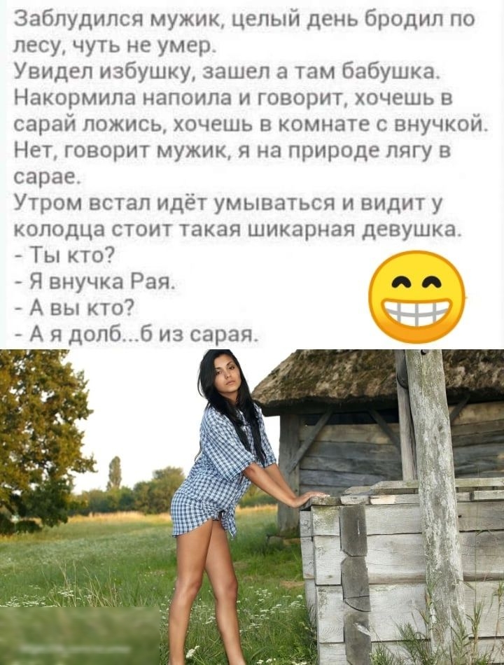 заблудился мужик целый день бродил по лесу чуть не умер Увидел избушку зашел а там бабушка НЗКОРМИПЭ НЕПОИПЗ И ГОВОРИТ ХПЧЕШЬ В сарай ложись хочешь в комнате с внучкой Нет говорит мужик я на природе пягу в сарае Утром встал идёт умываться и видит у колодца стоит такая шикарная девушка _ Ты кто Я внучка Рая я А вы кто А я допб 6 из сарая