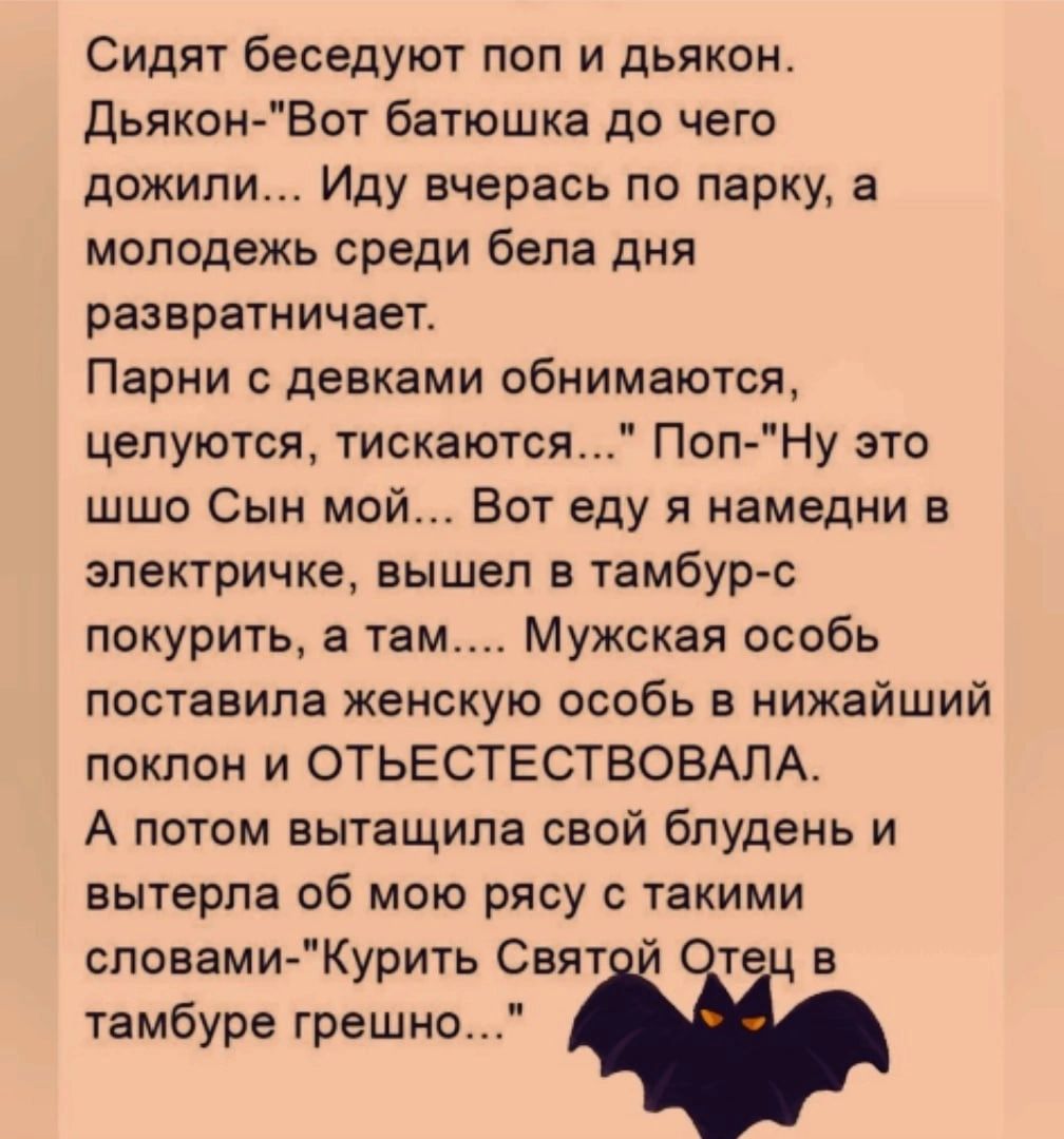 Сидят беседуют поп и дьякон дьякон Вот батюшка до чего дожили Иду вчерась по парку а молодежь среди бела дня развратничает Парни девками обнимаются целуются тискаются Поп Ну это шшо Сын мой Вот еду я намедни в электричке вышел в тамбур с покурить а там Мужская особь поставила женскую особь в нижайший поклон и ОТЬЕСТЕСТВОВАЛА А потом вытащила свой бпудень и вытерла об мою рясу с такими словами Кури