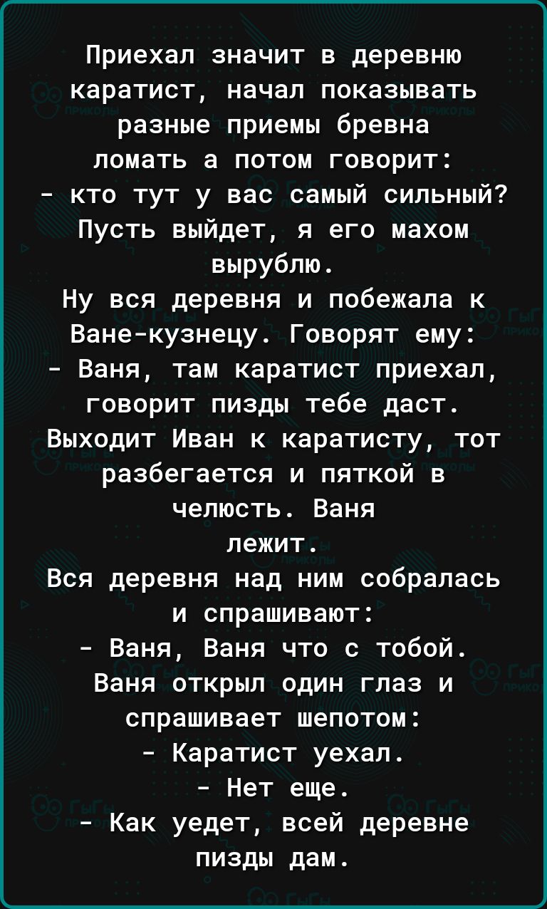 Приехал значит в деревню каратист начал показывать разные приемы бревна ломать а потом говорит кто тут у вас самый сильный Пусть выйдет я его махом вырубпю Ну вся деревня и побежала к Ванекузнецу Говорят ему Ваня там каратист приехал говорит пизды тебе даст Выходит Иван к каратисту тот разбегается и пяткой в челюсть Ваня лежит Вся деревня над ним собралась и спрашивают Ваня Ваня что с тобой Ваня о