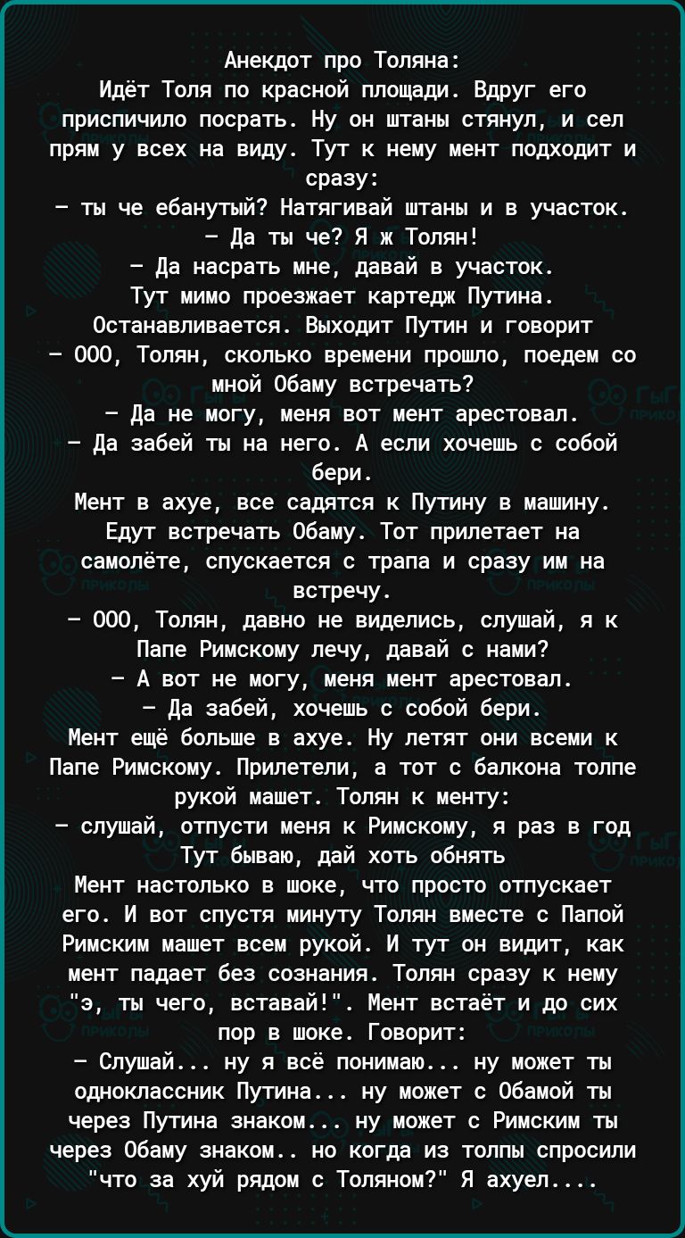 Анекдот про Толяна идет Толя по краояой плодеди вдруг его приспичило поорать ну он штаны стянул и вы прям у всех на виш Тут нену цент подходит и сразу ты че вбаиушй Матягинай штаны и в участок да ты че я ж Тппяи де насрать мне давай в участок Тут ииип проезжает картедл Путина Останавливается выходит путин и говорит ооо Толян сколько вреиши прошла поедеи со чяой обеду встречать да не ипгу пеяя оот 