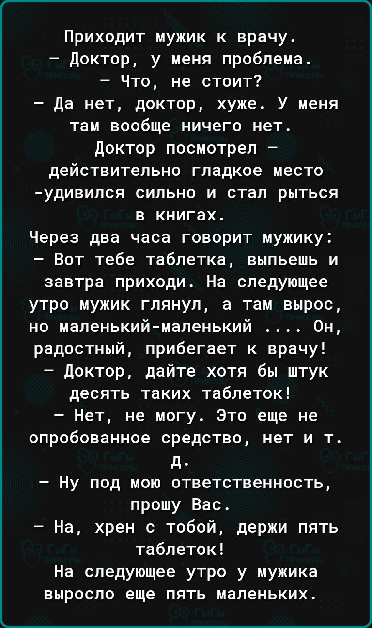 Приходит мужик к врачу доктор у меня проблема Что не стоит да нет доктор хуже У меня там вообще ничего нет доктор посмотрел действительно гладкое место удивипся сильно и стал рыться в книгах Через два часа говорит мужику Вот тебе таблетка выпьешь и завтра приходи На следующее утро мужик глянул а там вырос но маленькиймаленький Он радостный прибегает к врачу доктор дайте хотя бы штук десять таких т