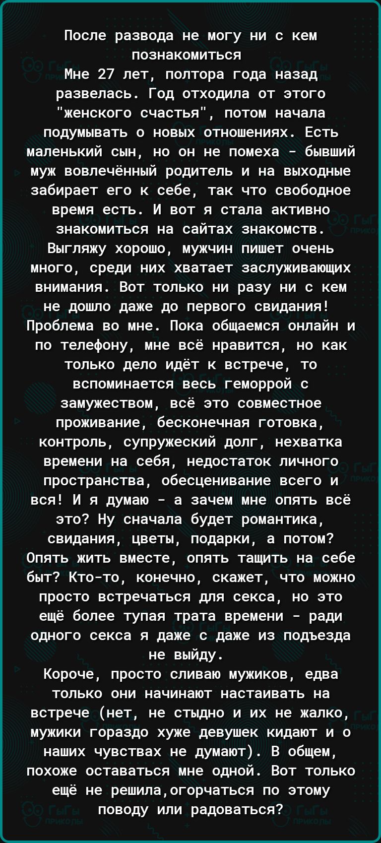 После развода не могу ни с кем познакомиться Мне 27 лет полтора года назад развелась Год отходила от этого женского счастья потом начала подумывать о новых отношениях Есть маленький сын но он не помеха бывший муж вовпечёииый родитель и на выходные забирает его к себе так чтп свободное время есть и вот я стала активно знакомиться на сайтах знакомств Внгпяму хорошо мужчин пишет очень много среди них