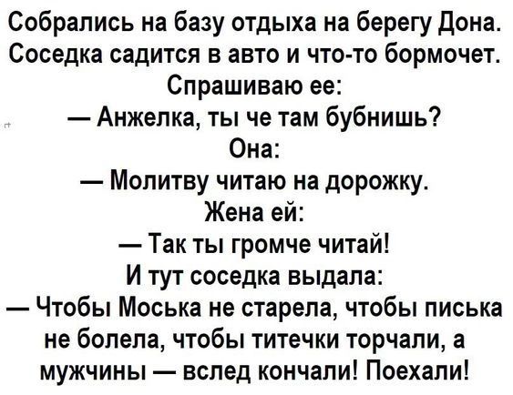 Собрались на базу отдыха на берегу Дона Соседка садится в авто и что то бормочет Спрашиваю ее Анжепка ты че там бубнишь Она Мопитву читаю на дорожку Жена ей Так ты громче читай И тут соседка выдала Чтобы Моська не старепа чтобы писька не болела чтобы титечки торчали а мужчины вслед кончали Поехали