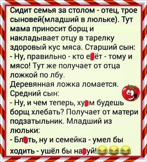 Сидит семья за столом отец трое сыновеймладший в люльке Тут мама приносит борщ и накладывает отцу в тарелку здоровый кус мяса Старший сын Ну правильно кто е_ёт тому и мясо Тут же получает от отца ложкой по лбу деревянная ложка ломается Средний сын Ну и чем теперь хузм будешь борщ хлебать Получает от матери подаатыльник Младший иа люльки _ БпОть ну и семейка умел бы х ить шёлбына й од У