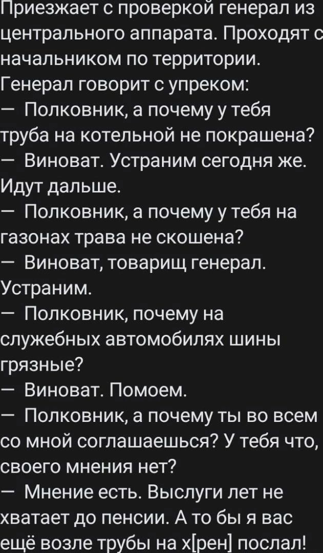 Приезжает проверкой генерал из центрального аппарата Проходят с начальником по территории Генерал говорит с упреком Полковник а почему у тебя труба на котельной не покрашена Виноват Устраним сегодня же Идут дальше Полковник а почему утебя на газонах трава не скошена Виноват товарищ генерал Устраним Полковник почему на служебных автомобилях шины грязные Виноват Помоем Полковник а почему ты во всем 