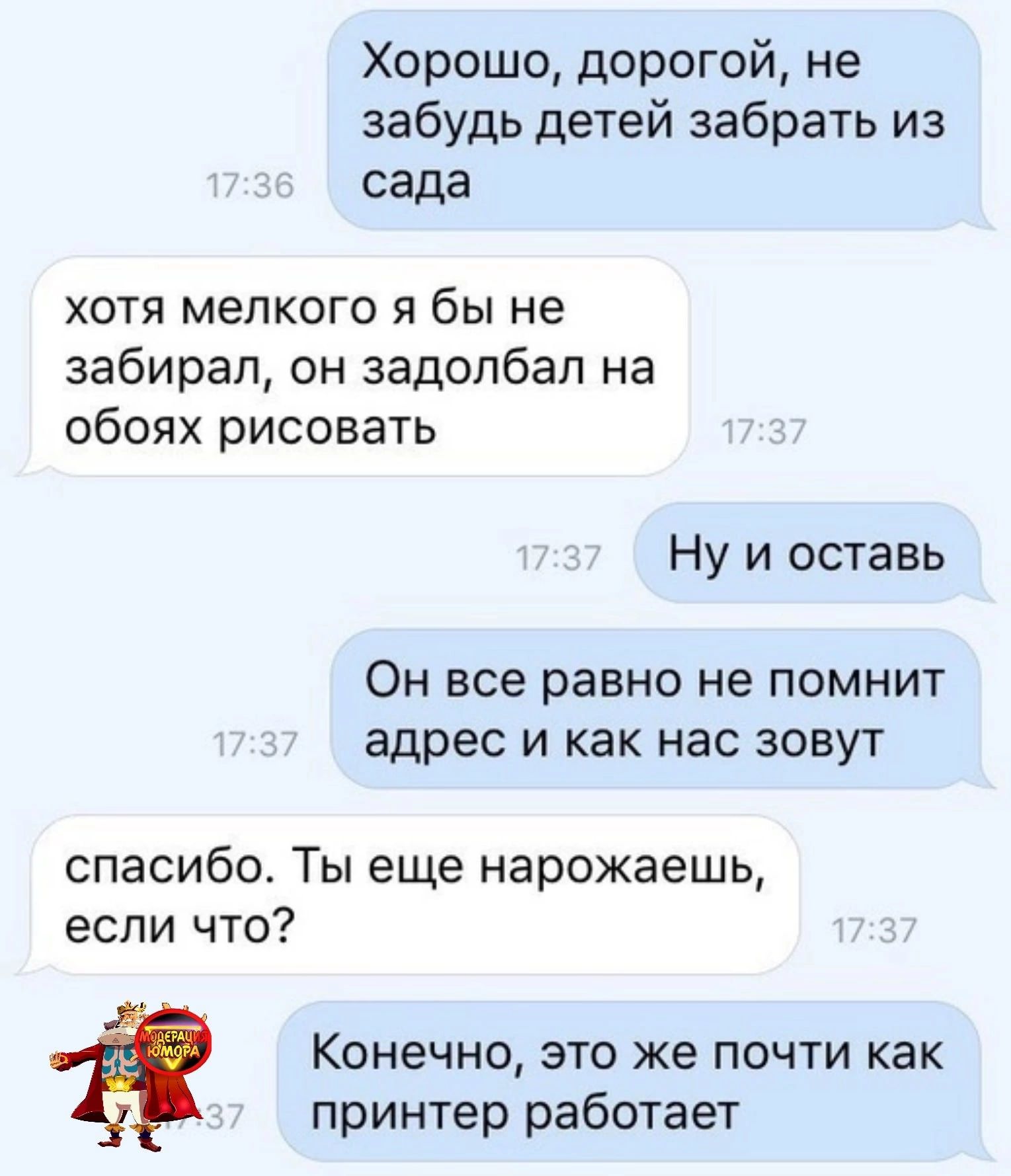 Хорошо дорогой не забудь детей забрать из сада ХОТЯ мелкого Я бы не забирал он задолбал на обоях рисовать Ну и оставь ОН все равно не ПОМНИТ адрес И как нас ЗОВУТ спасибо Ты еще нарожаешь если что Конечно это же почти как принтер работает