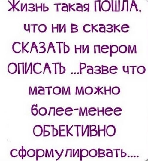 Жизнь такая ПОШЛА что ни в сказке СКАЗАТЬ ни пером ОПИСАТЬ Разве что матом можно более менее ОБЪЕКТИВНО сформулировать