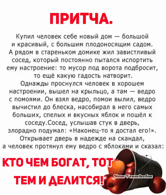 ПРИТЧА Купил человек себе новый дон Большой и красивый большим плодокосящии садом А рядом в стареньком домике жил завистливый сосед который постоянно пытался испортить еиу настроение то мусор под ворота подбросит то еще какую гадость натворит Однажды проснулся человек в хорошем настроении вышел на крыльцо а там ведро с поиояии Он взял ведро помои вылил ведро вычистип до блеска насобирал в него сам