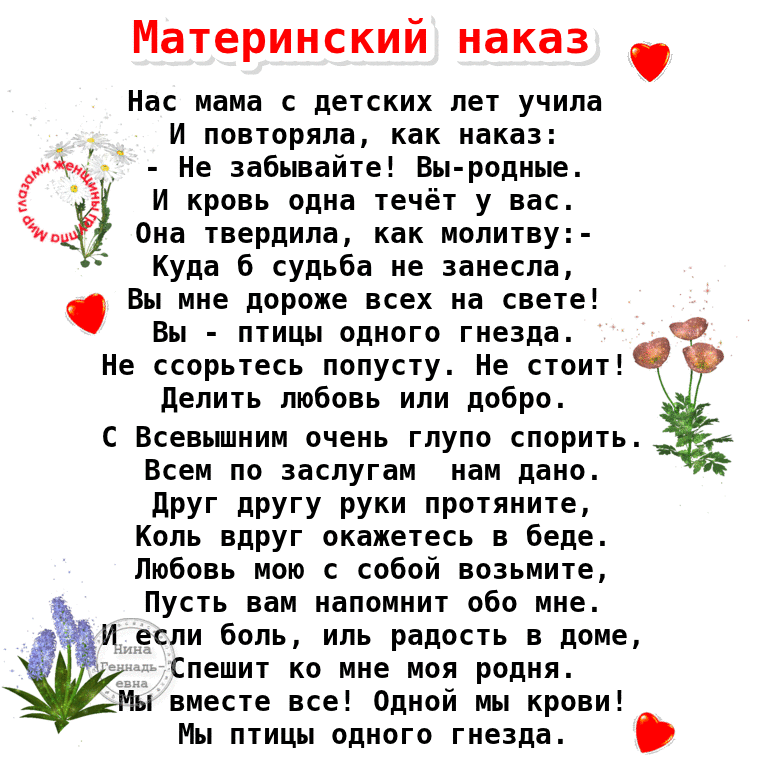 Материнский наказ Нас мама с детских лет учила _ и повтпряла как наказ Ж Не забывайте Вы родные И кровь ппиа течёт у нас иё Оиа твердила мппитну Куда 6 судьба не занесла Вы мне дороже всех на свете Вт птицы одного гнезда О не ссорьтесь попусту Не стоит делить любовь или добро всевьшиим очень гпупп споритьт Всем по заслугам иам дано друг дРУГу руки протяните Коль вдруг окажетесь в беде Любовь иою с
