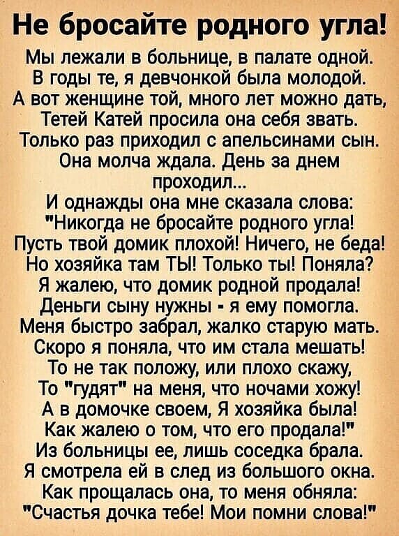 Не бросайте родного угла Мы лежали в больнице в палате одной В годы те я девчонкой была молодой А вот женщине той много лет можно дать Тетей Катей просила она себя звать Только раз приходил апельсинами сын Она молча ждала день за днем проходило И однажды она мне сказала слова Никогда не бросайте родного угла Пусть твой домик плохой Ничего не беда Но хозяйка там ТЫ Только ты Поняла Я жалею что доми