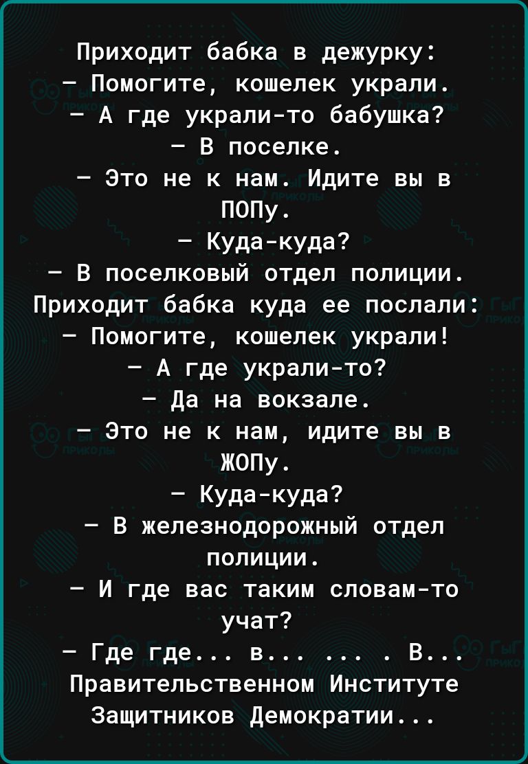 Приходит бабка в дежурку Помогите кошелек украли А где украли то бабушка В поселке это не к нам Идите вы в полу Кудакуда В поселковый отдел полиции Приходит бабка куда ее послали Помогите кошелек украли А где укралито да на вокзале Это не к нам идите вы в жопу Кудакуда В железнодорожный отдел полиции И где вас таким словам то учат Где где в В Правительственном Институте Защитников демократии