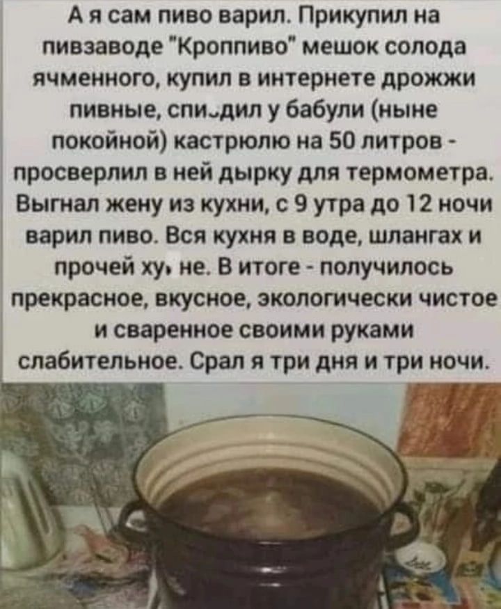 А я сам пиво варил Прикупип на пивзаводе Кроппиво мешок солода ячменного КУПИЛ В ИИТЕРМЕТЕ дрожжи пивные спищип у бабули ныне покойной кастрюлю на 50 литров просверлил в ней дырку для термометра Вытвл жеиу из кухни с 9 утра до 12 ночи варил пиво Вся кухни в воде шланга и прочей ху не в итоге получилось прекрасное вкусное экологически чистое и сваренное своими руками слабительное Орал я три дня и т