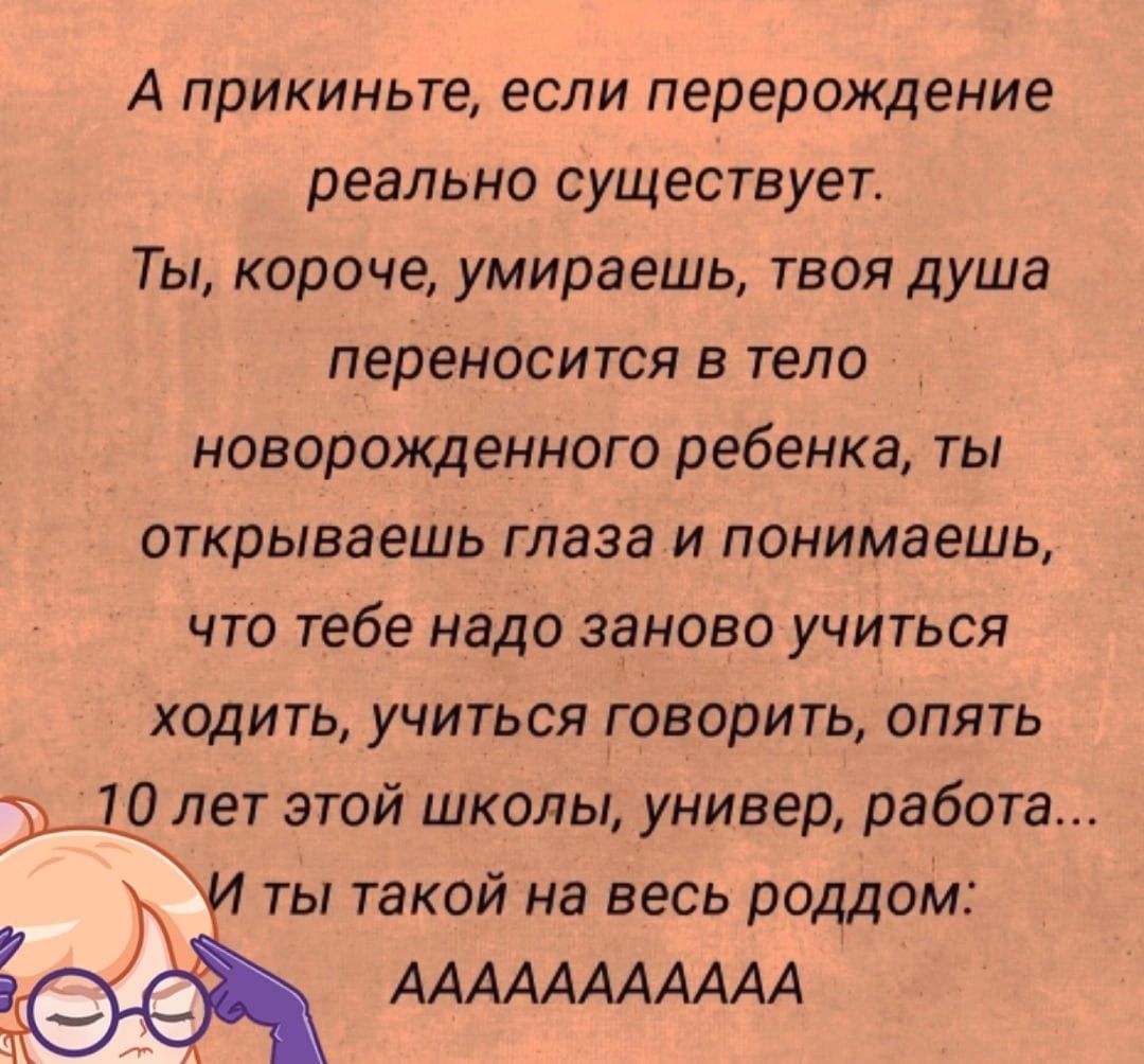 А прикиньте если перерождение реально СУЩЕСТВУЕТ Ты короче умираешь твоя душа переносится В ТЕЛО НОВОРОЯЩЭННОГО ребенка ТЫ открываешь глаза И понимаешь ЧТО тебе надо заново УЧИТЬСЯ ХЦДИТЬ УЧИТЬСЯ ГОВОРИТЬ ОПЯТЬ 10 лет этой школы универ работа Т И ты такой на весь роддом ААААААААААА