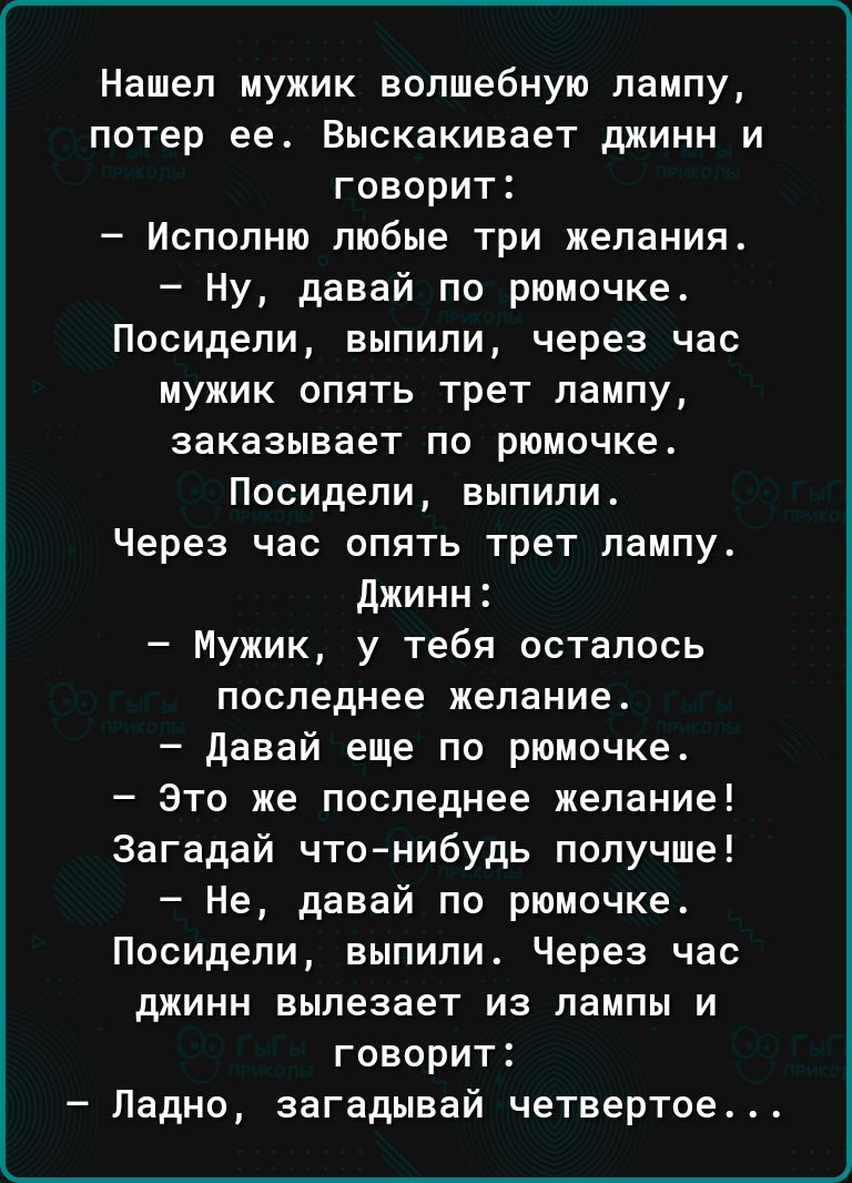 Нашел мужик волшебную лампу потер ее Выскакивает джинн и говорит Исполню любые три желания Ну давай по рюмочке Посидели выпили через час мужик опять трет лампу заказывает по рамочке Посидели выпили Через час опять трет лампу Джинн Мужик у тебя осталось последнее желание давай еще по рюмочке Это же последнее желание Загадай что нибудь получше Не давай по рюмочке Посидели выпили Через час джинн выле