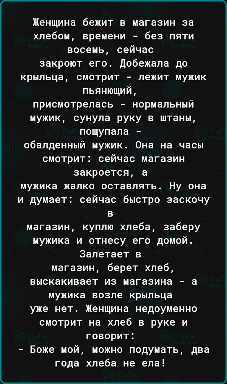 Женщина бежит в магазин за хлебом времени без пяти восемь сейчас закроют его добежала до крыльца смотрит лежит мужик пьянющий присмотрелась нормальный мужик сунула руку в штаны пощупапа обалденный мужик Она на часы смотрит сейчас магазин закроется а мужика жалко оставлять ну она и думает сейчас быстро заскочу в магазин куплю хлеба заберу мужика и отнесу его домой Запетает в магазин берет хлеб выск