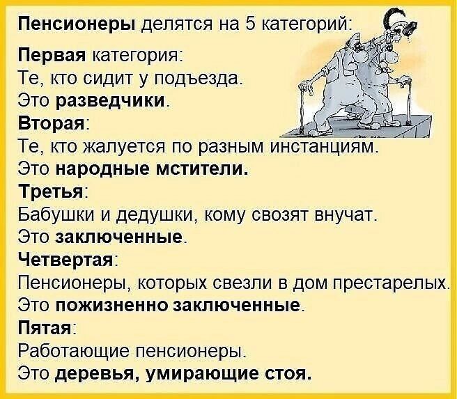 Пенсионеры делятся на 5 категорий Первая категория Те кто сидит у подъезда Это разведчики Вторая Те КТО ЖЗПУЭТСЯ ПО разным ИНСТЭНЦИЯМ ЭТО народные МСТИТЕПИ Третья Бабушки и дедушки кому свозят внучат Это заключенные Четвертая Пенсионеры которых ввезли в дом престарелых Это пожизненно заключенные Пятая Работающие пенсионеры Это деревья умирающие стоя