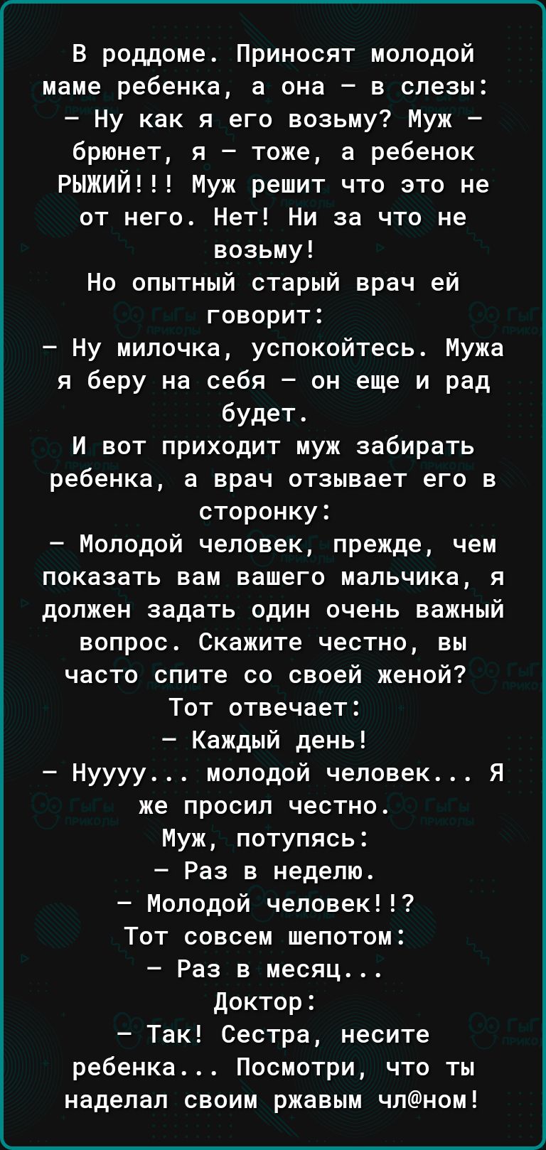 В роддоме Приносят молодой маме ребенка а она в слезы Ну как я его возьму Муж брюнет я тоже а ребенок РЫЖИЙ Муж решит что это не от него Нет Ни за что не возьму Но опытный старый врач ей говорит Ну милочка успокойтесь Мужа я беру на себя он еще и рад будет И вот приходит муж забирать ребенка а врач отзывает его в сторонку Молодой человек прежде чем показать вам вашего мальчика я должен задать один