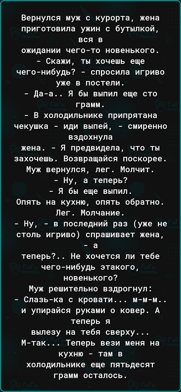 Вернулся муж с курорта жена приготовила ужин с бутылкой вся в ожидании чего то новенького Скажи ты хочешь еще чего нибудь спросила игриво уже в постели даа Я бы выпил еще сто грамм В холодильнике припрятана чекушка иди выпей смиренно вздохнула жена Я предвидела что ты захочешь Возвращайся поскорее Муж вернулся лег Мопчит Ну а теперь Я бы еще выпил Опять на кухню опять обратно Лег Молчание Ну в пос