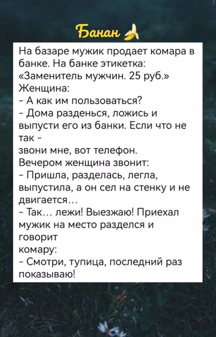 На базаре мужик продает комара в банке На банке этикетка Заменитепь мужчин 25 руб Женщина А как им пользоваться 7 Дома разденься ложись и выпусти его из банки Если что не так звони мне вот телефон Вечером женщина звонит Пришла разделась пегпа выпустила а он сел на стенку и не двигается Так пежи Выезжаю Приехал мужик на место разделся и говорит комару Смотри тупица последний раз показываю