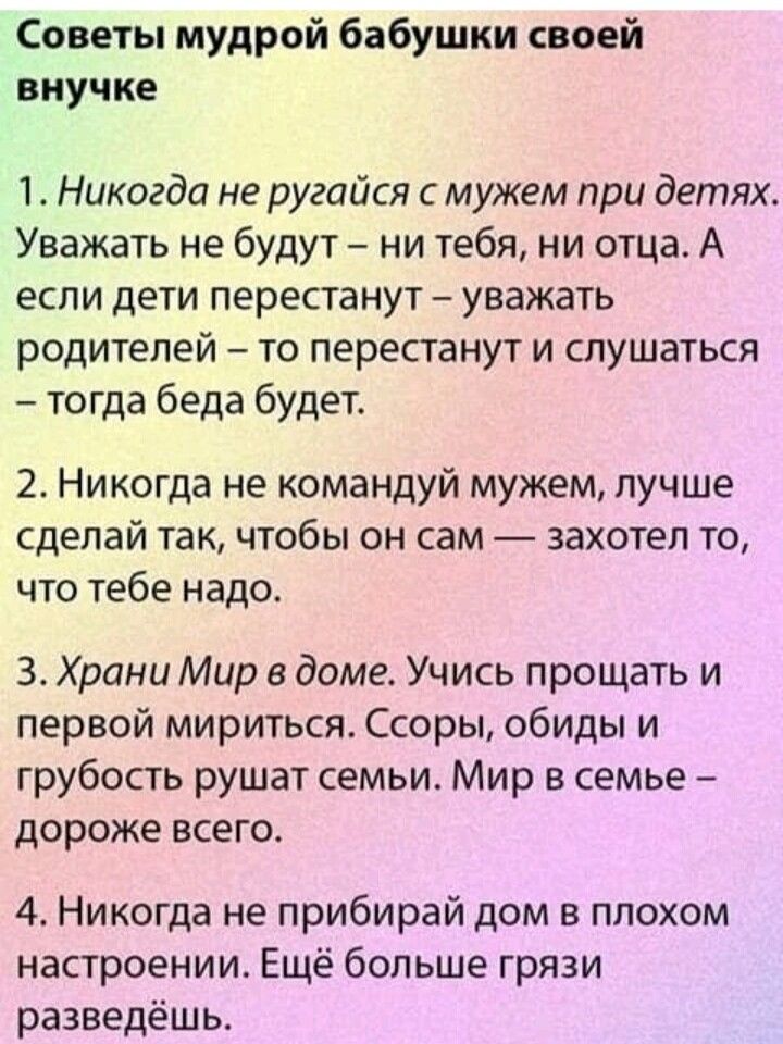Советы мудрой бабушки своей внучке 1 Никогда не ругайся мужем при детях Уважать не будут ни тебя ни отца А если дети перестанут уважать родителей то перестанут и слушаться тогда беда будет 2 Никогда не командуй мужем лучше сделай так чтобы он сам захотел то что тебе надо 3 Храни Мир в доме Учись прощать и первой мириться Ссоры обиды и грубость рушат семьи Мир в семье дороже всего 4 Никогда не приб