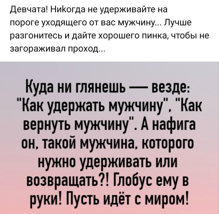 Девчата НиКогда не удерживайте на пороге уходящего от вас мужчину Лучше разгонитесь и дайте хорошего пинка чтобы не загораживап проход Куда ни глянешь везде Как удержать мужчину Как вернуть мужчину А нафига он такой мужчина которого нужно удерживать или возвращать Глобус ему в руки Пусть идёт с миром