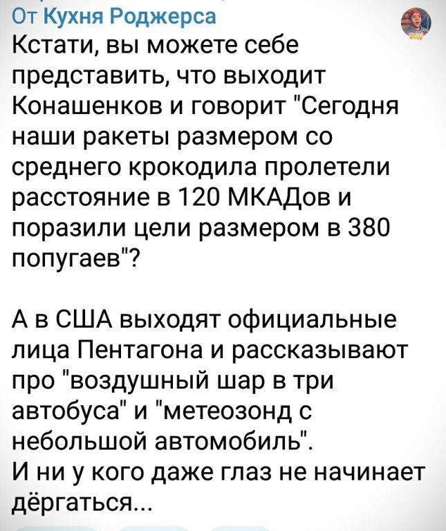 От Кухня Роджерса Кстати вы можете себе представить что выходит Конашенков и говорит Сегодня наши ракеты размером со среднего крокодила пролетели расстояние в 120 МКАДов и поразили цепи размером в 380 попугаев А в США выходят официальные лица Пентагона и рассказывают про воздушный шар в три автобуса и метеозонд с небольшой автомобиль И ни у кого даже глаз не начинает дёргаться