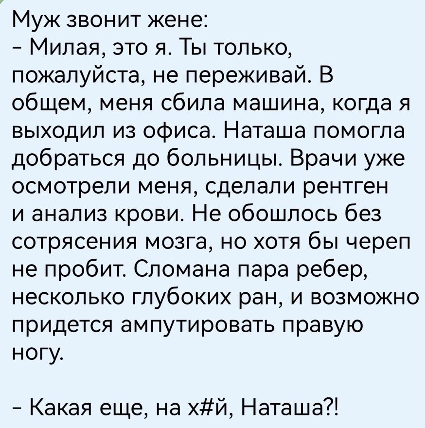 Муж звонит жене _ Милая это я Ты только пожалуйста не переживай В общем меня сбила машина когда я выходил из офиса Наташа помогла добраться до больницы Врачи уже осмотрели меня сделали рентген и анализ крови Не обошлось без сотрясения мозга но хотя бы череп не пробит Сломана пара ребер несколько глубоких ран и возможно придется ампутировать правую ногу Какая еще на й Наташа