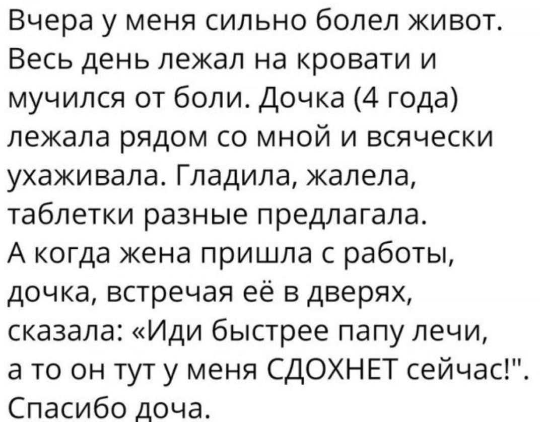 Вчера у меня сильно болел живот Весь день лежал на КРОВЭТИ И мучился от боли Дочка 4 года лежала рядом со мной и всячески УХЗЖИВЭЛЭ ГЛЭДИПЭ жалела таблетки разные предлагала А когда жена пришла с работы дочка встречая её в дверях сказала Иди быстрее папу печи а то он тут у меня СДОХНЕТ сейчас Спасибо доча