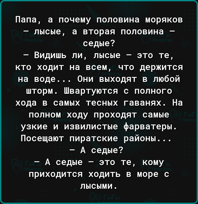 Папа а почему половина моряков лысые а вторая половина седые Видишь ли лысые это те кто ходит на всем что держится на воде Они выходят в любой шторм Швартуются с полного хода в самых тесных гаванях На полном ходу проходят самые узкие и извилистые фарватеры Посещают пиратские районы А седые А седые это те кому приходится ходить в море с лысыми