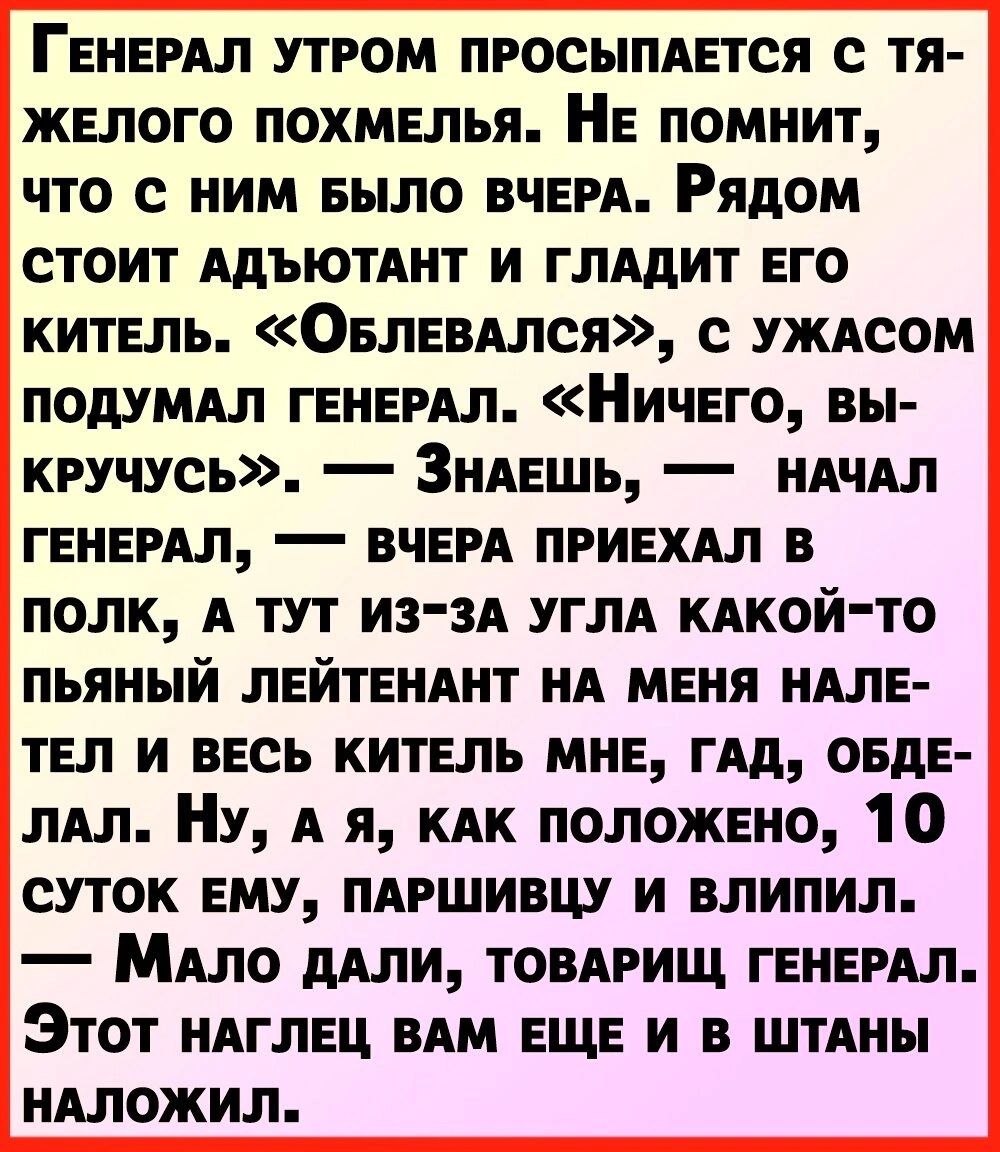 ГЕНЕРАЛ утром просыпдвтся с тя желого похмелья НЕ помнит что с ним БЫЛО ВЧЕРА Рядом стоит ними и глАдит его китель ОБЛЕВАлся с УЖАсом подушл ГЕНЕРАЛ Ничвго вы кручусь ЗнАЕшь иАчАл ГЕНЕРАЛ ВЧЕРА приехдл в полк А тут из зА УГЛА КАКОЙ ТО пьяный ЛЕЙТЕНАНТ НА мгия НАЛЕ твл и весь китнль мне гАд овде лАл Ну А я КАК положено 10 суток ему ПАРШИВЦУ и влипил МАло дАли товдрищ гвиемл Этот НАГЛЕЦ им еще и в ш