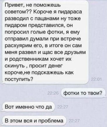 ПРИВЕТ не поможешь советом Короче я пидараса разводил с пацанами ну тоже пидаром представился он попросил голые фотки я ему отправил думали при встрече расхуярим его в итоге он сам меня развел и щас все друзьям и родственникам хочет их скинуть просит денег корочемв подскажешь как поступить фотки то твои Вот именно что да В этом вся и проблема