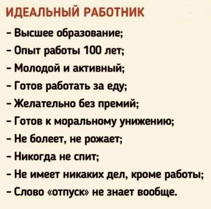 ИДЕАЛЬНЫЙ РАБОТНИК Высшее образование Опыт работы 100 лет Молодой и активный Готов работать за еду Желательно Без премий Готов к моральному унижеиию Не болеет не рожает Никогда не спит Не имеет никаких деп кроме работы Слот отпуск не знает вообще