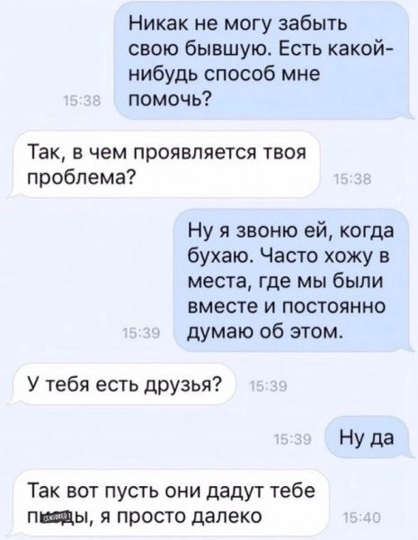 Никак не могу забыть свою бывшую Есть какой нибудь способ мне помочь Так в чем проявляется твоя проблема Ну я звоню ей когда бухаю Часто хожу в места где мы были вместе и постоянно думаю об этом У тебя есть друзья Так вот пусть они дадут тебе пины я просто далеко
