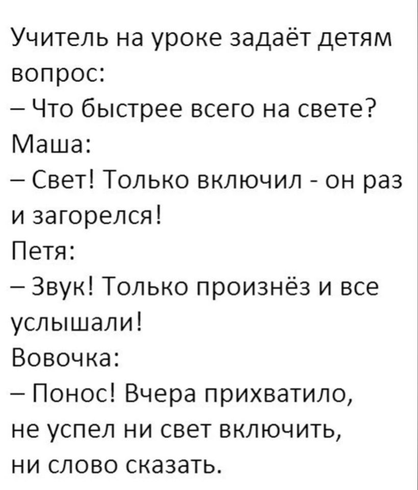 Учитель на уроке задаёт детям вопрос Что быстрее всего на свете Маша Свет Только включил он раз и загорелся Петя Звук Только произнёз и все услышали Вовочка Понос Вчера прихватило не успел ни свет включить ни слово сказатьт