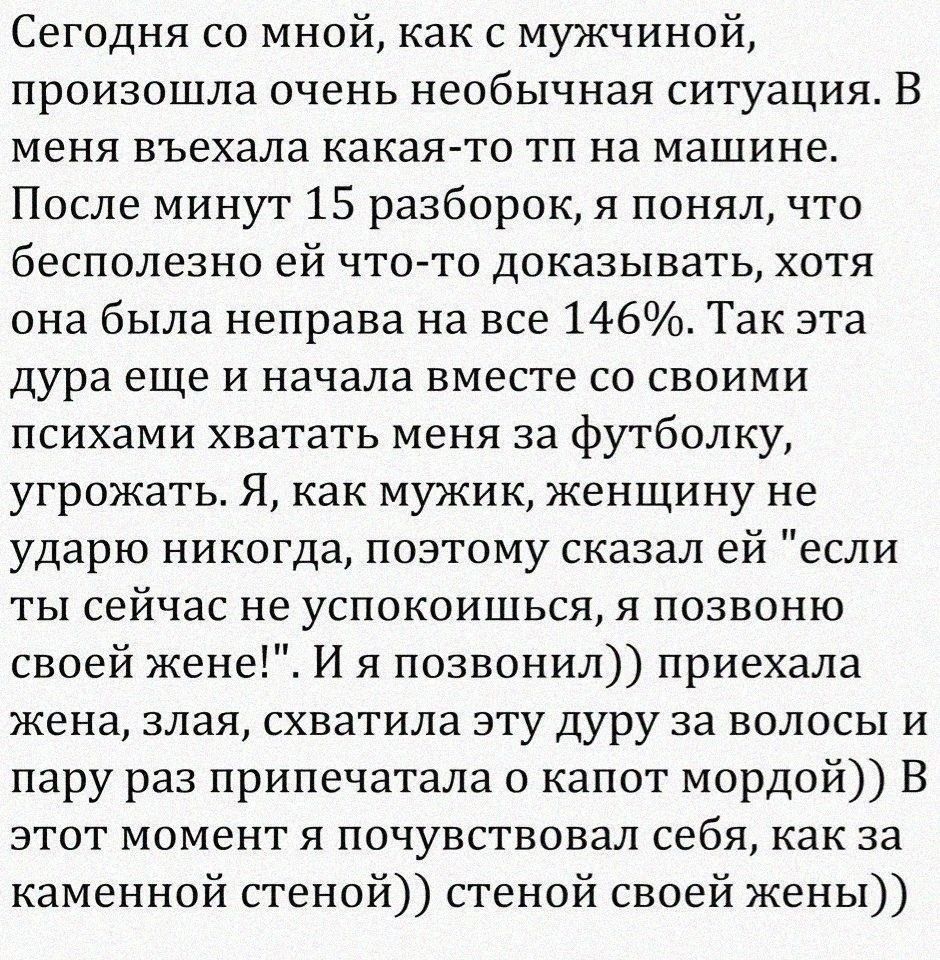 Сегодня со мной как с мужчиной произошла очень необычная ситуация В меня въехала какаято тп на машине После минут 15 разборок я понял что бесполезно ей что то доказывать хотя она была неправа на все 146 Так ата дура еще и начала вместе со своими психами хватать меня за футболку угрожать Я как мужик женщину не ударю никогда поэтому сказал ей если ты сейчас не успокоишься я позвоню своей жене И я по