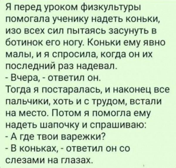 Я перед уроком физкультуры помогала ученику надеть коньки изо всех сил пытаясь засунуть в ботинок его ногу Коньки ему явно малы и я спросила когда он их последний раз надевал Вчера ответил он Тогда я постаралась и наконец все пальчики хоть и с трудом встали на место Потом я помогла ему надеть шапочку и спрашиваю А где твои варежки В коньках ответил он со слезами на глазах