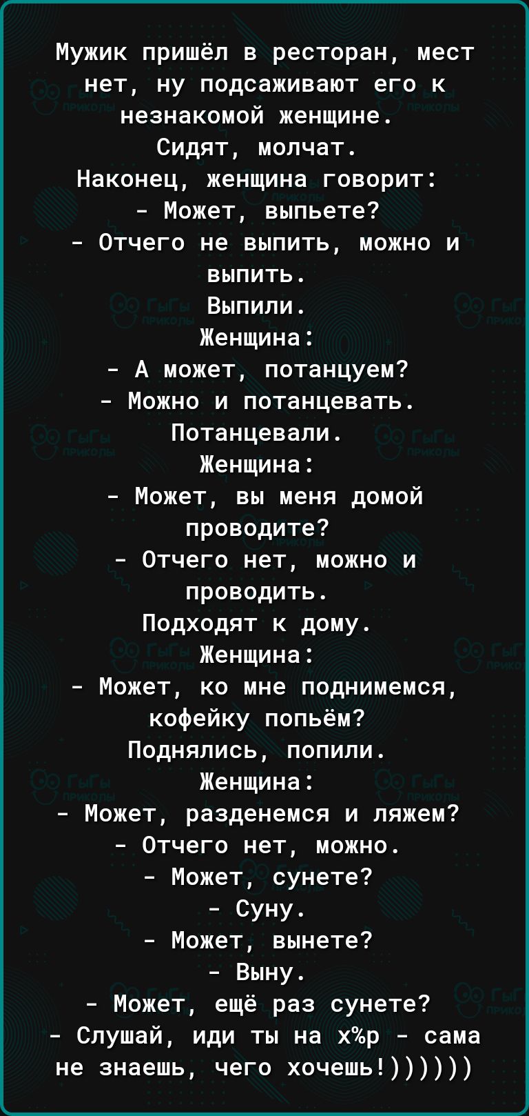 Мужик пришёл в ресторан мест нет ну подсаживают его к незнакомой женщине Сидят молчат Наконец женщина говорит Может выпьете Отчего не выпить можно и выпить Выпили Женщина А может потанцуем Можно и потанцевать Потанцевапи Женщина Может вы меня домой проводите Отчего нет можно и проводить Подходят к дому Женщина Может ко мне поднимемся кофейку попьём Поднялись попили Женщина Может разденемся и ляжем