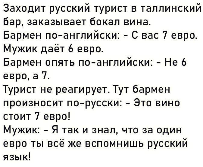 Заходит русский турист в таллинский бар заказывает бокал вина Бармен поангпийски С нас 7 евро Мужик даёт 6 евро Бармен опять по ангпийски Не 6 евро а 7 Турист не реагирует Тут бармен произносит по русски Это вино стоит 7 евро Мужик Я так и знал что за один евро ты всё же вспомнишь русский язык