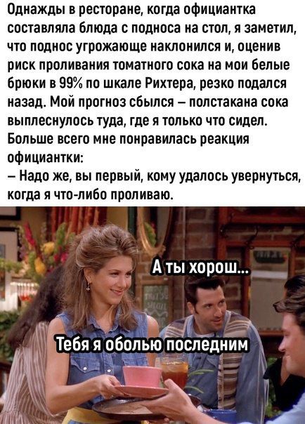 Однажды в ресторане когда официантка составляла блюда с подпоса на стол я заметил что поднос угрожающе наклонился и оценив риск проливания томатного сока на мои белые Брюки в 89 по шкале Рихтера резко подался назад Мой прогноз сбылся полстакана сока выплеснулось туда где Я ШЛЫЮ ЧТО сидел Больше всего мне понравилась реакция официантки надо же вы первый кому удалось увернуться когда я что либо прол