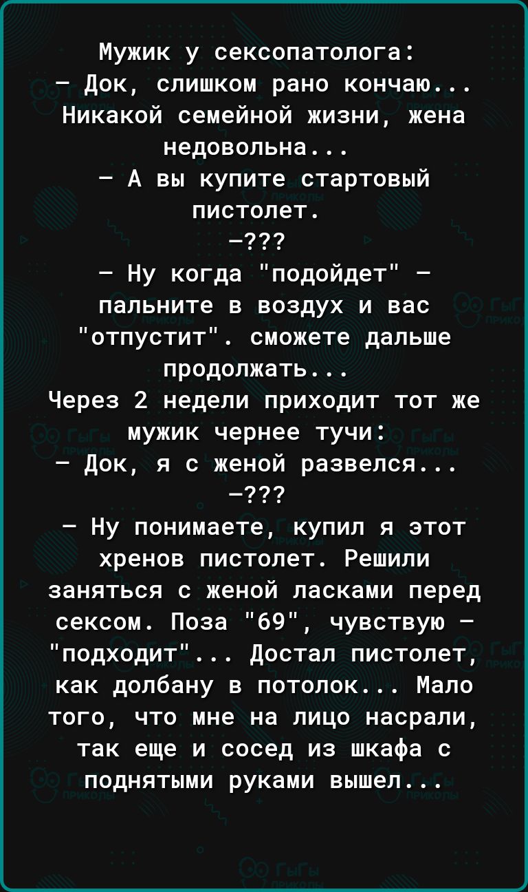 Мужик у сексопатолога док слишком рано кончаю Никакой семейной жизни жена недовольна А вы купите стартовый пистолет _ Ну когда подойдет папьните в воздух и вас отпустит сможете дальше продолжать Через 2 недели приходит тот же мужик чернее тучи док я с женой развелся Ну понимаете купил я этот хренов пистолет Решили заняться с женой ласками перед сексом Поза 69 чувствую подходит достал пистолет как 