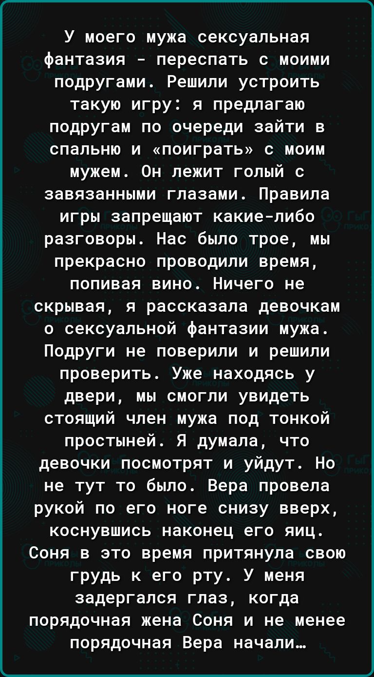 У моего мужа сексуальная фантазия переспать с моими подругами Решили устроить такую игру я предлагаю подругам по очереди зайти в спальню и поиграть с моим мужем Он лежит голый с завязанными глазами Правила игры запрещают какиелибо разговоры Нас было трое мы прекрасно проводили время попивая вино Ничего не скрывая я рассказала девочкам о сексуальной Фантазии мужа Подруги не поверили и решили провер