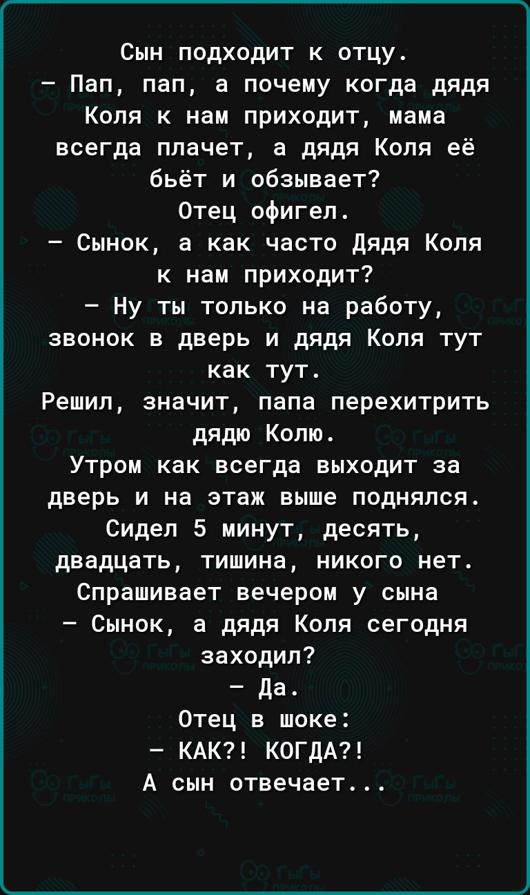 Сын подходит к отцу Пап пап а почему когда дядя Коля к нам приходит мама всегда плачет а дядя Коля её бьёт и обзывает Отец офигел Сынок а как часто дядя Коля к нам приходит Ну ты только на работу звонок в дверь и дядя Коля тут как тут Решил значит папа перехитрить дядю Колю Утром как всегда выходит за дверь и на этаж выше поднялся Сидел 5 минут десять двадцать тишина никого нет Спрашивает вечером 