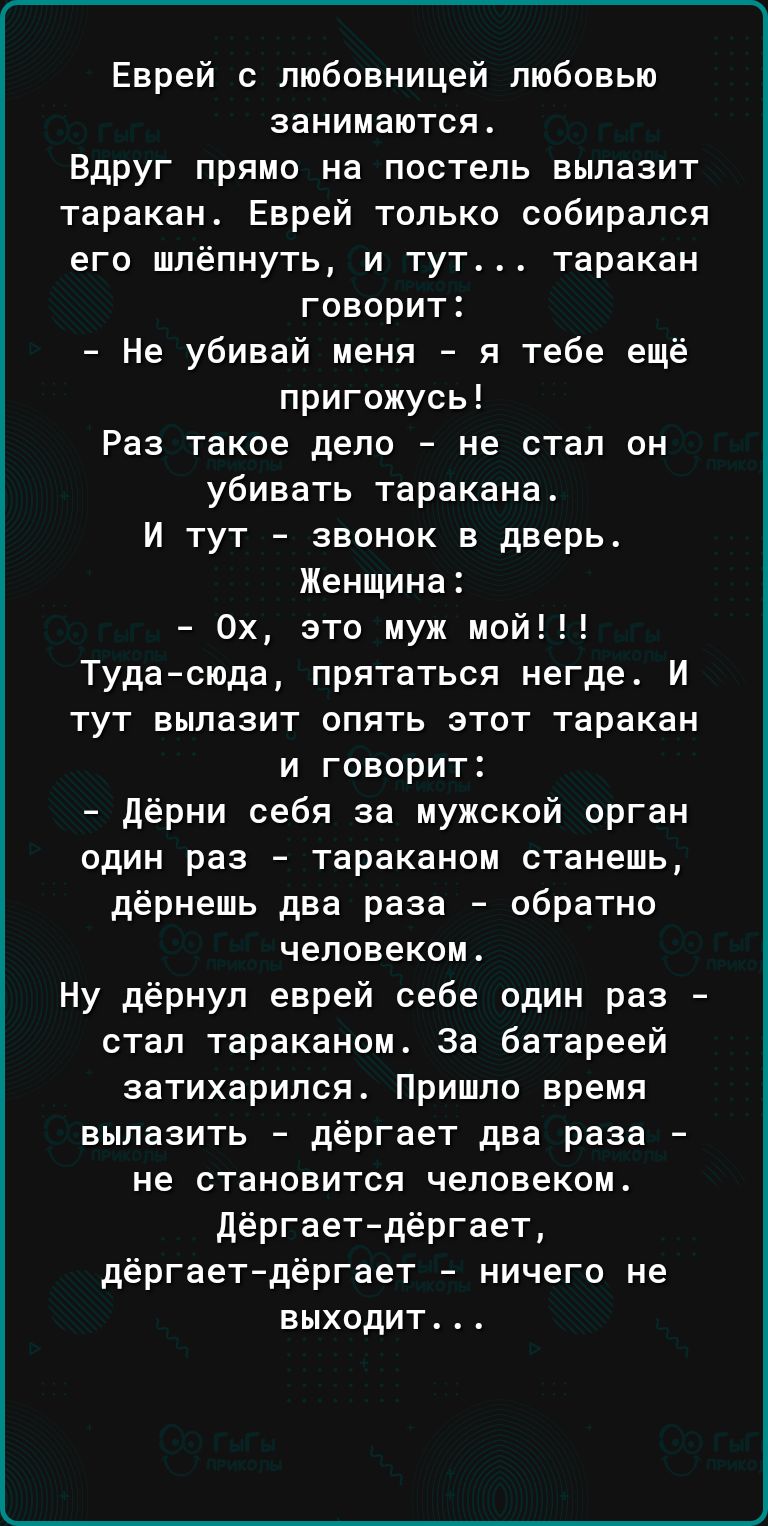 Еврей с любовницей любовью занимаются Вдруг прямо на постель вылазит таракан Еврей только собирался его шлёпнуть и тут таракан говорит Не убивай меня я тебе ещё пригожусь Раз такое дело не стал он убивать таракана И тут звонок в дверь Женщина 0х это муж мой Тудасюда прятаться негде И тут вылазит опять этот таракан и говорит Дёрни себя за мужской орган один раз тараканом станешь дёрнешь два раза об