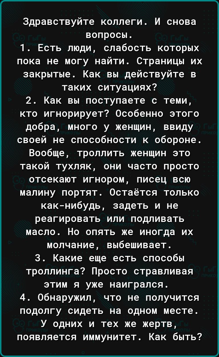 Здравствуйте ксппегит И снова вопросы 1 Есть люди слабость которых пока не могу найти страницы их закрытые Как вы действуйте в таких ситуациях 2 Как вы поступаете с теми кто игнорирует Особенно этого добра много у женщин ввиду своей не способности к обороне Вообще троллить женщин это такой тухляк они часто просто отсекают игнором писец всю малину портят Остаётся только какнибудь задеть и не реагир