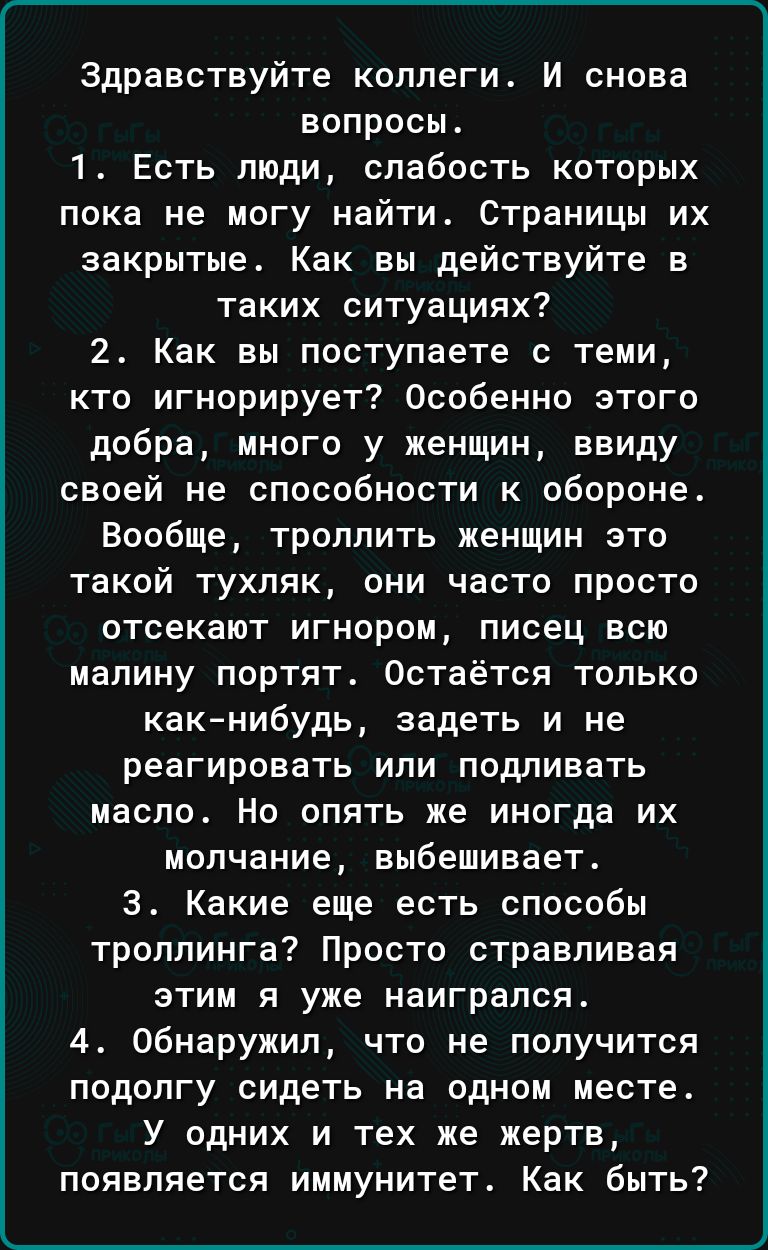 Здравствуйте ксппегит И снова вопросы 1 Есть люди слабость которых пока не могу найти страницы их закрытые Как вы действуйте в таких ситуациях 2 Как вы поступаете с теми кто игнорирует Особенно этого добра много у женщин ввиду своей не способности к обороне Вообще троллить женщин это такой тухляк они часто просто отсекают игнором писец всю малину портят Остаётся только какнибудь задеть и не реагир